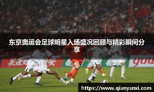 东京奥运会足球明星入场盛况回顾与精彩瞬间分享